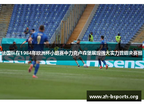 法国队在1984年欧洲杯小组赛中力克卢森堡展现强大实力晋级决赛圈