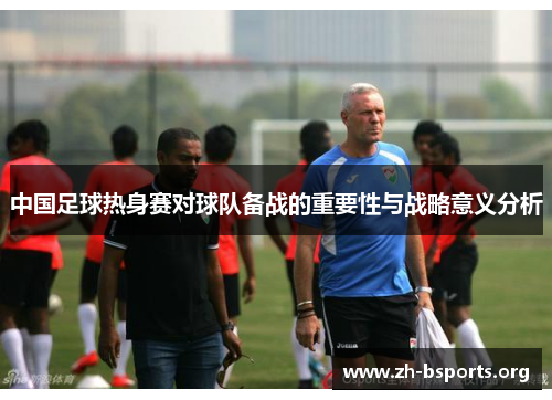 中国足球热身赛对球队备战的重要性与战略意义分析