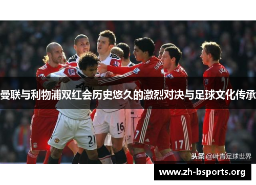 曼联与利物浦双红会历史悠久的激烈对决与足球文化传承