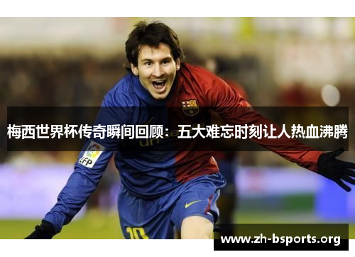 梅西世界杯传奇瞬间回顾：五大难忘时刻让人热血沸腾