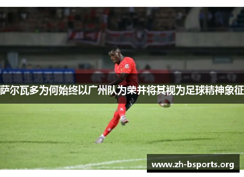 萨尔瓦多为何始终以广州队为荣并将其视为足球精神象征