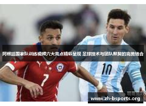 阿根廷国家队训练视频六大亮点精彩呈现 足球技术与团队默契的完美结合