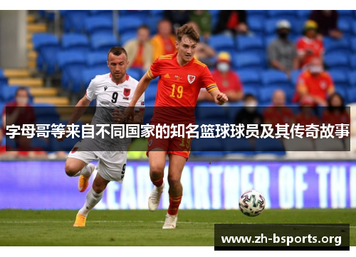 字母哥等来自不同国家的知名篮球球员及其传奇故事 字母哥等来自不同国家的知名篮球球员及其传奇故事