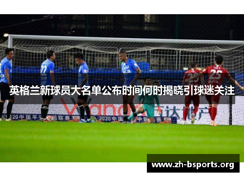 英格兰新球员大名单公布时间何时揭晓引球迷关注