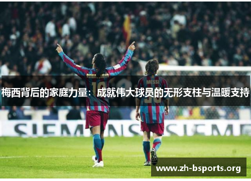 梅西背后的家庭力量：成就伟大球员的无形支柱与温暖支持